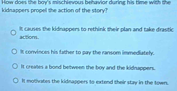 How does the boy's mischievous behavior during his time with the
kidnappers propel the action of the story?
It causes the kidnappers to rethink their plan and take drastic
actions.
It convinces his father to pay the ransom immediately.
It creates a bond between the boy and the kidnappers.
It motivates the kidnappers to extend their stay in the town.