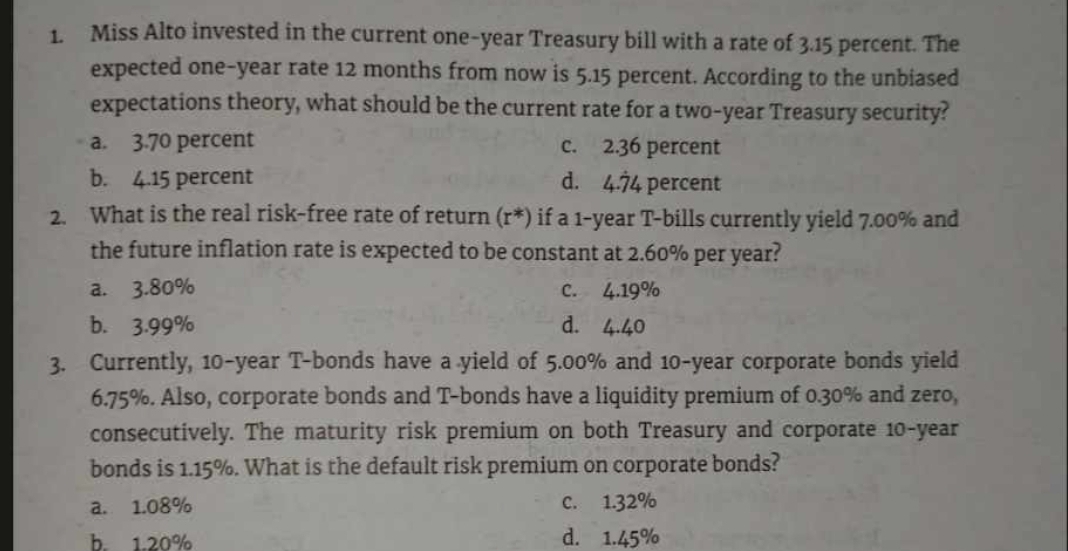 Miss Alto invested in the current one-year Treasury bill with a rate of 3.15 percent. The
expected one-year rate 12 months from now is 5.15 percent. According to the unbiased
expectations theory, what should be the current rate for a two-year Treasury security?
a. 3.70 percent c. 2.36 percent
b. 4.15 percent d. 4.74 percent
2. What is the real risk-free rate of return (r*) if a 1-year T-bills currently yield 7.00% and
the future inflation rate is expected to be constant at 2.60% per year?
a. 3.80% C. 4.19%
b. 3.99% d. 4.40
3. Currently, 10-year T-bonds have a yield of 5.00% and 10-year corporate bonds yield
6. 75%. Also, corporate bonds and T -bonds have a liquidity premium of 0.30% and zero,
consecutively. The maturity risk premium on both Treasury and corporate 10-year
bonds is 1.15%. What is the default risk premium on corporate bonds?
a. 1.08% C. 1.32%
h 1.20% d. 1.45%