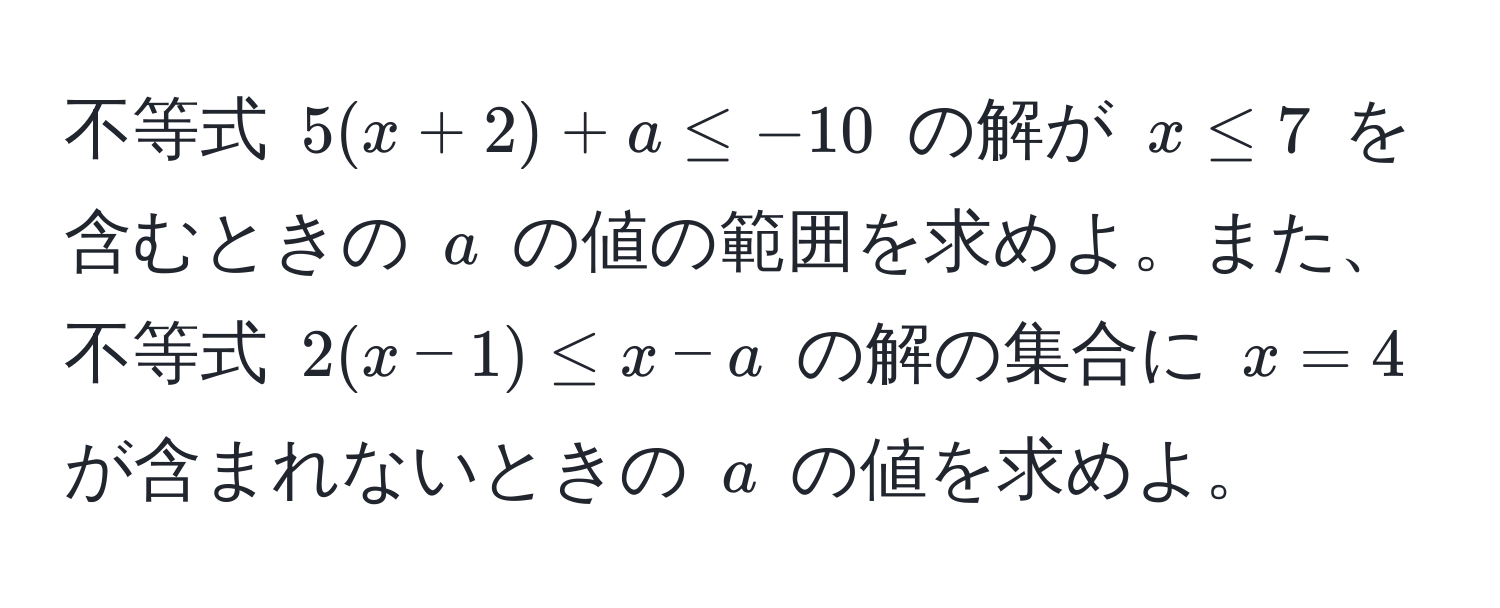 不等式 $5(x + 2) + a ≤ -10$ の解が $x ≤ 7$ を含むときの $a$ の値の範囲を求めよ。また、不等式 $2(x - 1) ≤ x - a$ の解の集合に $x = 4$ が含まれないときの $a$ の値を求めよ。