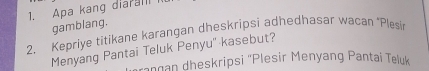 Apa kang diaran 
gamblang. 
2. Kepriye titikane karangan dheskripsi adhedhasar wacan ‘Plesin 
Menyang Pantai Teluk Penyu'' kasebut? 
rangan dheskripsi ''Plesir Menyang Pantai Teluk
