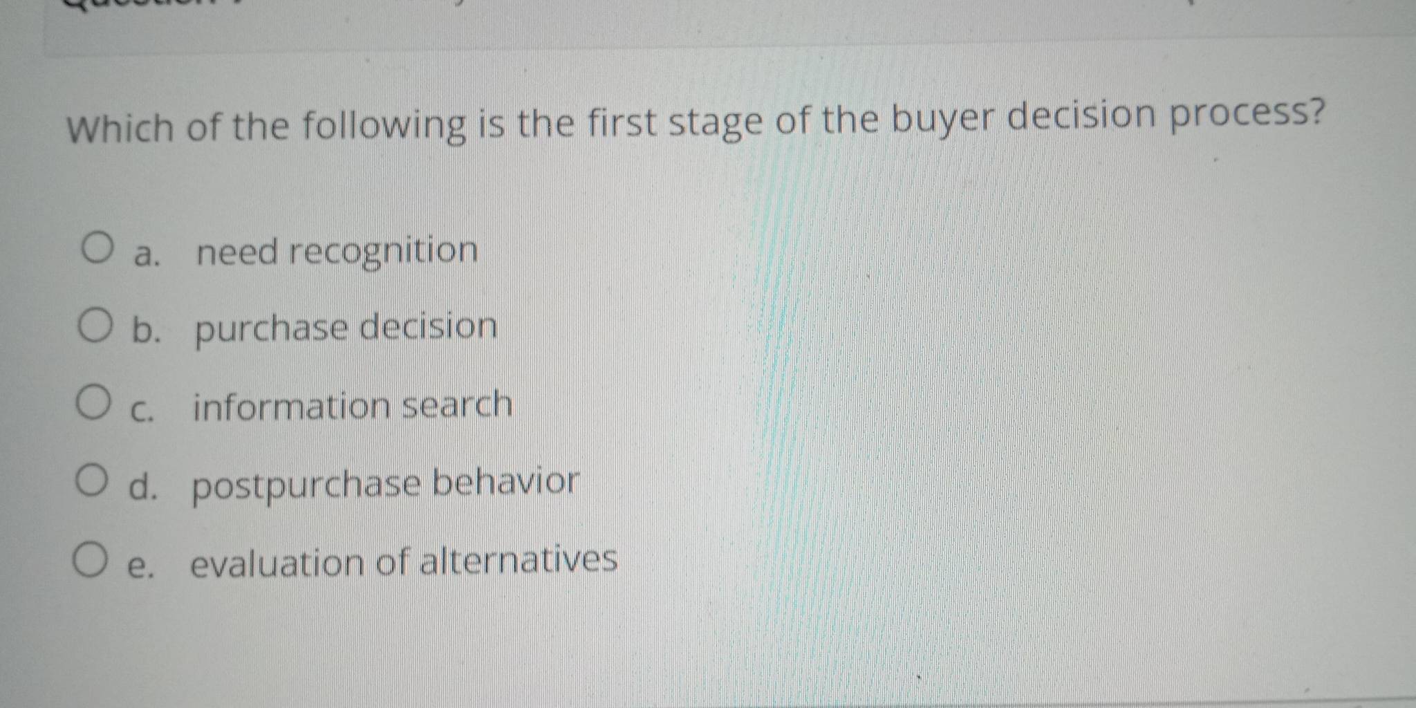 Which of the following is the first stage of the buyer decision process?
a. need recognition
b. purchase decision
c. information search
d. postpurchase behavior
e. evaluation of alternatives