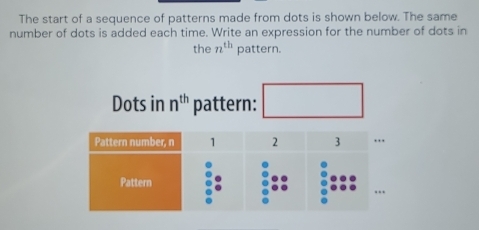 The start of a sequence of patterns made from dots is shown below. The same 
number of dots is added each time. Write an expression for the number of dots in 
the n^(th) pattern. 
Dots in n^(th) pattern: ^circ 