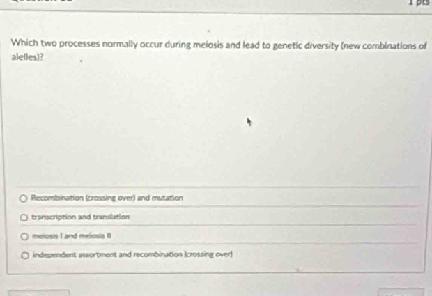 pts
Which two processes normally occur during melosis and lead to genetic diversity (new combinations of
ale[les)?
Recombination (crossing over) and mutation
transcription and translation
meiosis I and meiosis II
independent assortment and recombination (crossing over)