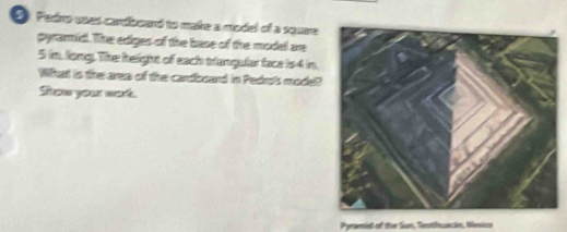 Fedro voas carboand to make a model of a square 
pyramid. The ediges of the base of the model are
5 im, long. The height of each trangular face is4 in. 
What is the area of the cardboard in Pedro's model? 
Sow your work. 
Pymserie of the San, Teethsssictin, Mextics