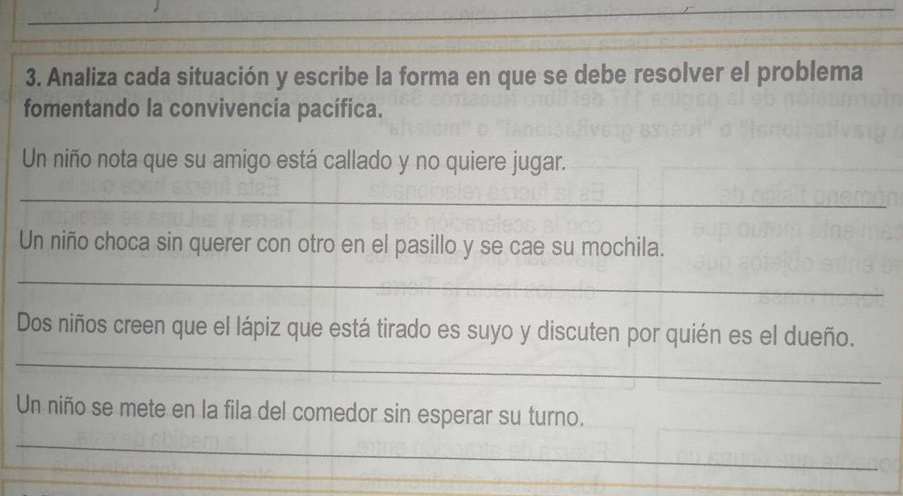 Analiza cada situación y escribe la forma en que se debe resolver el problema 
fomentando la convivencia pacífica. 
Un niño nota que su amigo está callado y no quiere jugar. 
_ 
Un niño choca sin querer con otro en el pasillo y se cae su mochila. 
_ 
Dos niños creen que el lápiz que está tirado es suyo y discuten por quién es el dueño. 
_ 
Un niño se mete en la fila del comedor sin esperar su turno. 
_ 
_