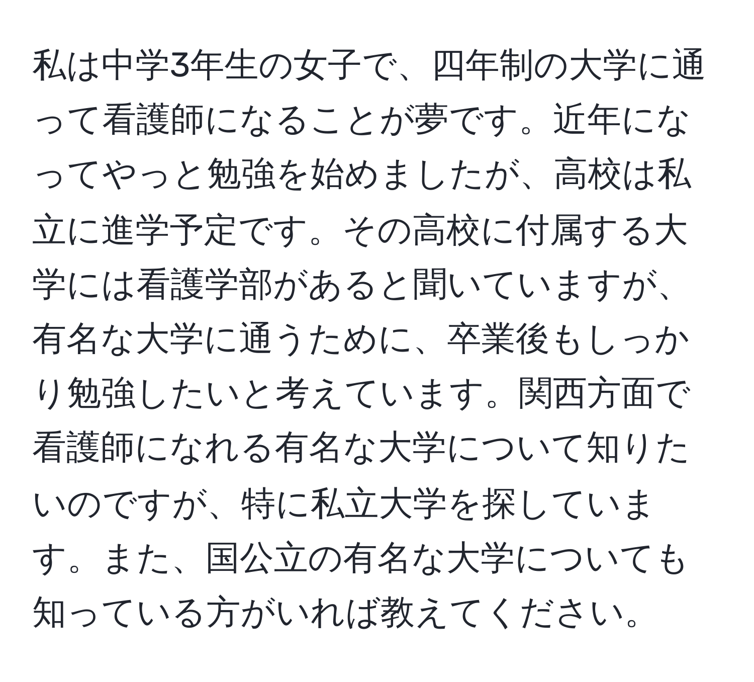 私は中学3年生の女子で、四年制の大学に通って看護師になることが夢です。近年になってやっと勉強を始めましたが、高校は私立に進学予定です。その高校に付属する大学には看護学部があると聞いていますが、有名な大学に通うために、卒業後もしっかり勉強したいと考えています。関西方面で看護師になれる有名な大学について知りたいのですが、特に私立大学を探しています。また、国公立の有名な大学についても知っている方がいれば教えてください。