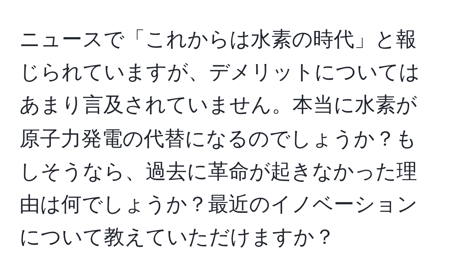 ニュースで「これからは水素の時代」と報じられていますが、デメリットについてはあまり言及されていません。本当に水素が原子力発電の代替になるのでしょうか？もしそうなら、過去に革命が起きなかった理由は何でしょうか？最近のイノベーションについて教えていただけますか？