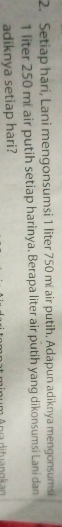 Setiap hari, Lani mengonsumsi 1 liter 750 ml air putih. Adapun adiknya mengonsumsi
1 liter 250 mí air putih setiap harinya. Berapa liter air putih yang dikonsumsi Lani dan 
adiknya setiap hari? 
v ditu a n g an
