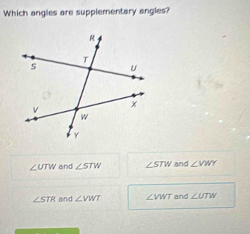 Which angles are supplementary angles?
∠ UTW and ∠ STW ∠ STW and ∠ VWY
∠ STR and ∠ VWT ∠ VWT and ∠ UTW