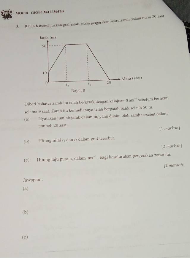 MODUL GIGIH MATEMATIK
3. Rajah 8 menunjukkan graf jarak-masa pergerakan suatu zarah dalam masa 20 saat.
Rajah 8
Diberi bahawa zarah itu telah bergerak dengan kelajuan 8ms^(-1) sebelum berhenti
selama 9 saat. Zarah itu kemudiannya telah berpatah balik sejauh 50 m
(a) Nyatakan jumlah jarak dalam m, yang dilalui oleh zarah tersebut dalam
tempoh 20 saat.
[1 markah]
(b) Hitung nilai t dan t dalam graf tersebut.
[2 markah]
(c) Hitung laju purata, dalam ms^(-1) , bagi keseluruhan pergerakan zarah itu.
[2 markah]
Jawapan :
(a)
(b)
(c)