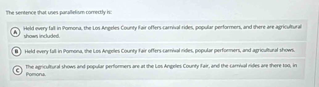 The sentence that uses parallelism correctly is:
A Held every fall in Pomona, the Los Angeles County Fair offers carnival rides, popular performers, and there are agricultural
shows included.
B) Held every fall in Pomona, the Los Angeles County Fair offers carnival rides, popular performers, and agricultural shows.
C The agricultural shows and popular performers are at the Los Angeles County Fair, and the carnival rides are there too, in
Pomona.