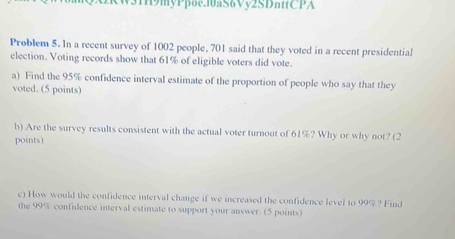 W31H9myPpoe.10aS6Vy2SDnttCPA 
Problem 5. In a recent survey of 1002 people, 701 said that they voted in a recent presidential 
election. Voting records show that 61% of eligible voters did vote. 
a) Find the 95% confidence interval estimate of the proportion of people who say that they 
voted. (5 points) 
b) Are the survey results consistent with the actual voter turnout of 61%? Why or why not? (2 
points) 
c) How would the confidence interval change if we increased the confidence level to 99%? Find 
the 99% confidence interval estimate to support your answer. (5 points)