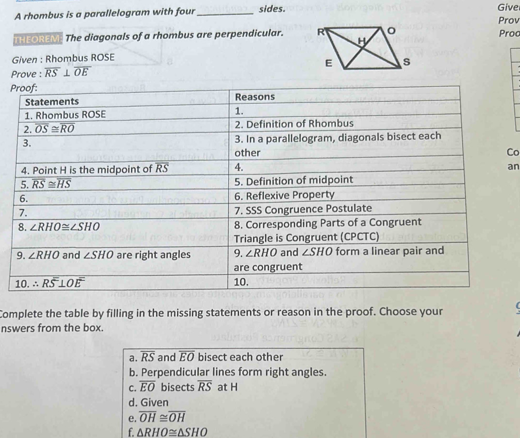 A rhombus is a parallelogram with four_
sides. Givel
Prov
THEOREM. The diagonals of a rhombus are perpendicular.  Proo
Given : Rhombus ROSE
Prove : overline RS⊥ overline OE
P
Co
an
Complete the table by filling in the missing statements or reason in the proof. Choose your
(
nswers from the box.
a. overline RS and overline EO bisect each other
b. Perpendicular lines form right angles.
C. overline EO bisects overline RS at H
d. Given
e. overline OH≌ overline OH
f. △ RHO≌ △ SHO