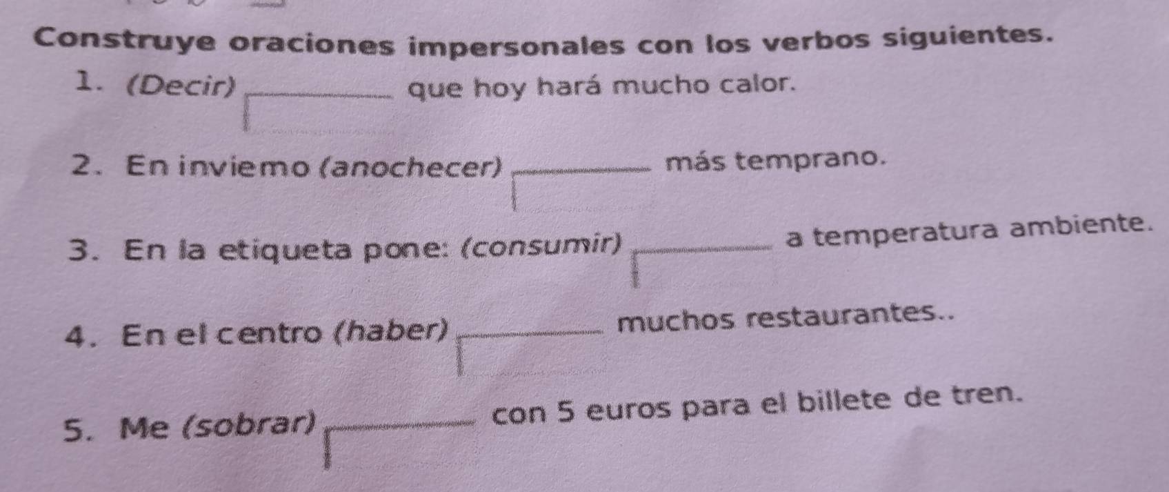 Construye oraciones impersonales con los verbos siguientes. 
1. (Decir) __que hoy hará mucho calor. 
2. En inviemo (anochecer) _más temprano. 
3. En la etiqueta pone: (consumir)_ 
a temperatura ambiente. 
4. En el centro (haber) _muchos restaurantes.. 
5. Me (sobrar) _con 5 euros para el billete de tren.