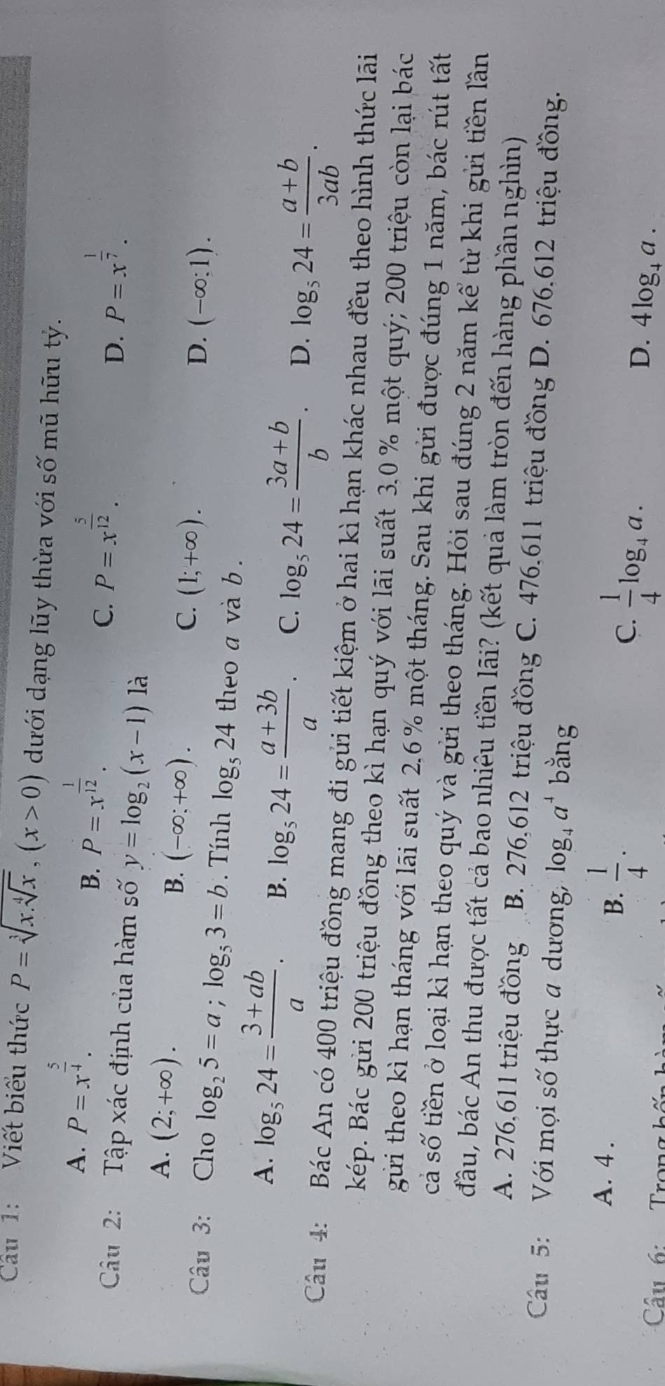 Cu 1: Viết biểu thức P=sqrt[3](x.sqrt [4]x),(x>0) dưới dạng lũy thừa với số mũ hữu tỷ.
A. P=x^(frac 5)4.
B. P=x^(frac 1)12.
C. P=x^(frac 5)12. P=x^(frac 1)7.
Câu 2: Tập xác định của hàm số y=log _2(x-1)1lambda
D.
A. (2;+∈fty ).
B. (-∈fty ;+∈fty ).
C. (1;+∈fty ).
D. (-∈fty ;1).
Câu 3: Cho log _25=a;log _53=b. Tính log _524 theo a và b .
A. log _524= (3+ab)/a . B. log _524= (a+3b)/a . C. log _524= (3a+b)/b . D. log _524= (a+b)/3ab .
Cầu 4:  Bác An có 400 triệu đồng mang đi gửi tiết kiệm ở hai kì hạn khác nhau đều theo hình thức lãi
kép. Bác gửi 200 triệu đồng theo kì hạn quý với lãi suất 3.0 % một quý; 200 triệu còn lại bác
gửi theo kì hạn tháng với lãi suất 2,6% một tháng. Sau khi gửi được đúng 1 năm, bác rút tất
cả số tiền ở loại kì hạn theo quý và gửi theo tháng. Hỏi sau đúng 2 năm kể từ khi gửi tiền lần
đầu, bác An thu được tất cả bao nhiêu tiền lãi? (kết quả làm tròn đến hàng phần nghìn)
A. 276,611 triệu đồng B. 276,612 triệu đồng C. 476,611 triệu đồng D. 676,612 triệu đồng.
Câu 5:  Với mọi số thực a dương, log _4a^4 bằng
B.
A. 4 .  1/4 . 4log _+a.
C.  1/4 log _4a.
D.
Câu 6:   Trong hộ