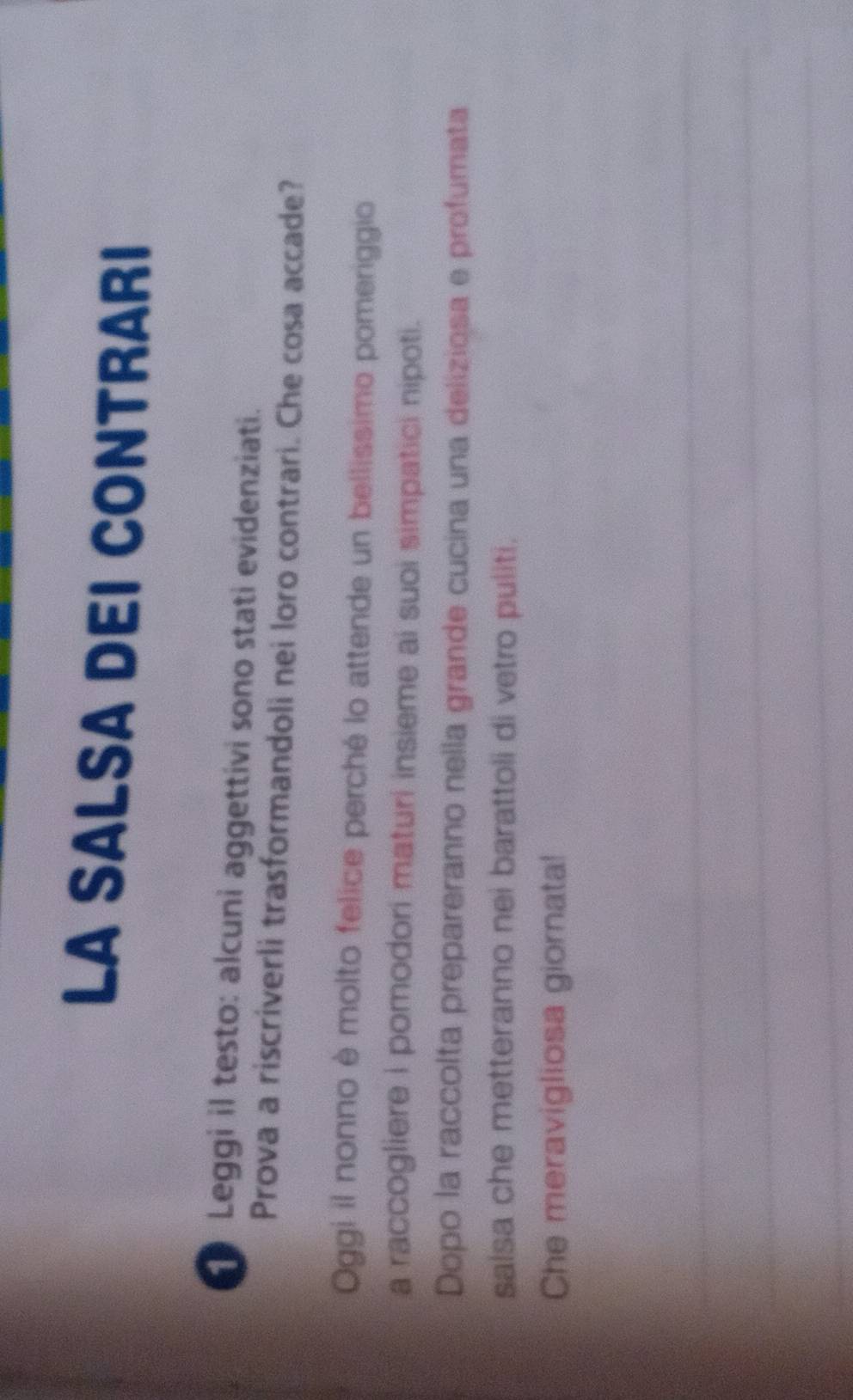 LA SALSA DEI CONTRARI 
Leggi il testo: alcuni aggettivi sono stati evidenziati. 
Prova a riscriverli trasformandoli nei loro contrari. Che cosa accade? 
Oggi il nonno è molto felice perché lo attende un bellissimo pomeriggio 
a raccogliere i pomodori maturi insieme ai suoi simpatici nipoti. 
Dopo la raccolta prepareranno nella grande cucina una deliziosa e profumata 
saisa che metteranno nei barattoli di vetro puliti. 
Che meravigliosa giornata!