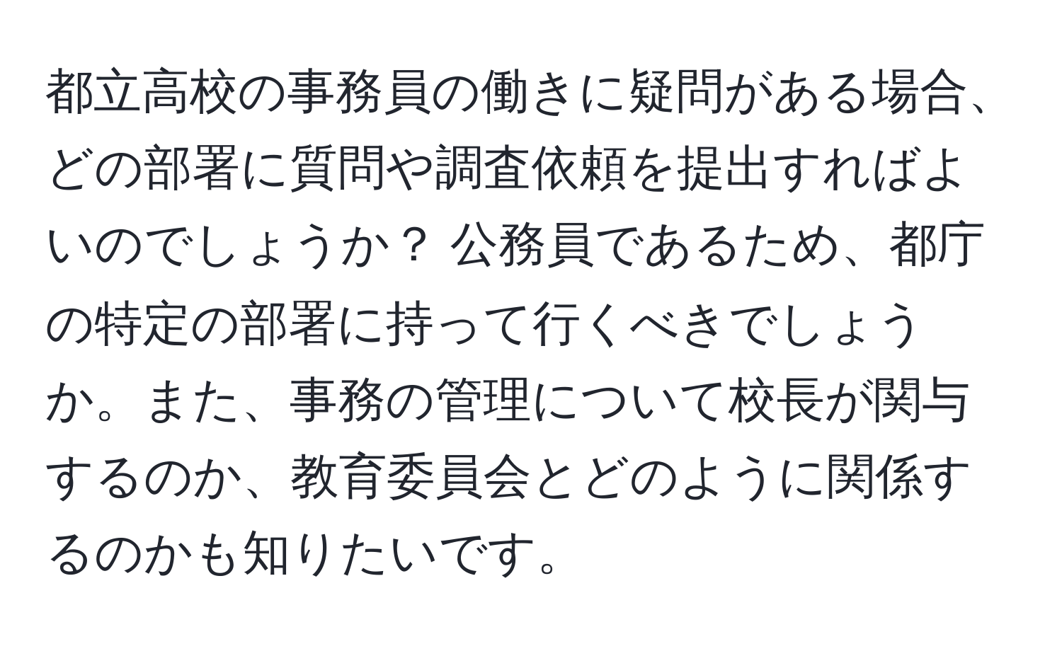 都立高校の事務員の働きに疑問がある場合、どの部署に質問や調査依頼を提出すればよいのでしょうか？ 公務員であるため、都庁の特定の部署に持って行くべきでしょうか。また、事務の管理について校長が関与するのか、教育委員会とどのように関係するのかも知りたいです。