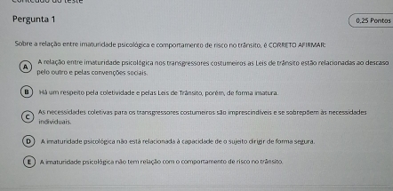 Pergunta 1 0.25 Pontos
Sobre a relação entre imaturidade psicológica e comportamento de risco no trânsito, é CORRETO AFIRMAR;
A relação entre imaturidade psicológica nos transgressores costumeiros as Leis de trânsito estão relacionadas ao descaso
A pelo outro e pelas convenções sociais.
B ) Há um respeito pela coletividade e pelas Leis de Trânsito, porém, de forma imatura.
As necessidades coletivas para os transgressores costumeiros são imprescindíveis e se sobrepõem às necessidades
individuais.
D ) A imaturidade psicológica não está relacionada à capacidade de o sujeito dirigir de forma segura.
E ) A imaturidade psicológica não tem relação com o comportamento de risco no trânsito,