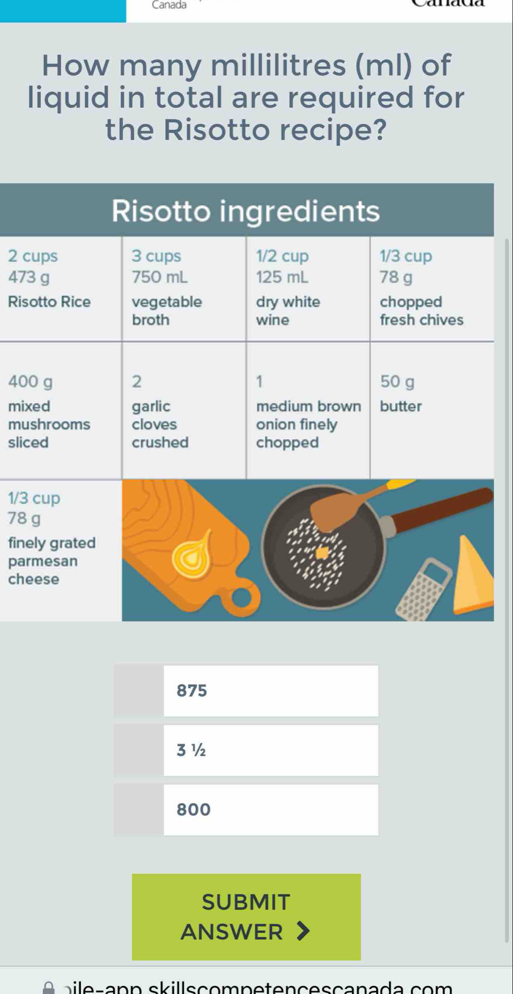 Canada 
How many millilitres (ml) of 
liquid in total are required for 
the Risotto recipe? 
Risotto ingredients
2 cups 3 cups 1/2 cup 1/3 cup
473 g 750 mL 125 mL 78 g
Risotto Rice vegetable dry white chopped 
broth wine fresh chives
400 g 2 1 50 g
mixed garlic medium brown butter 
mushrooms cloves onion finely 
sliced crushed chopped
1/3 cup
78 g
finely grated 
parmesan 
cheese
875
3 ½
800
SUBMIT 
ANSWER