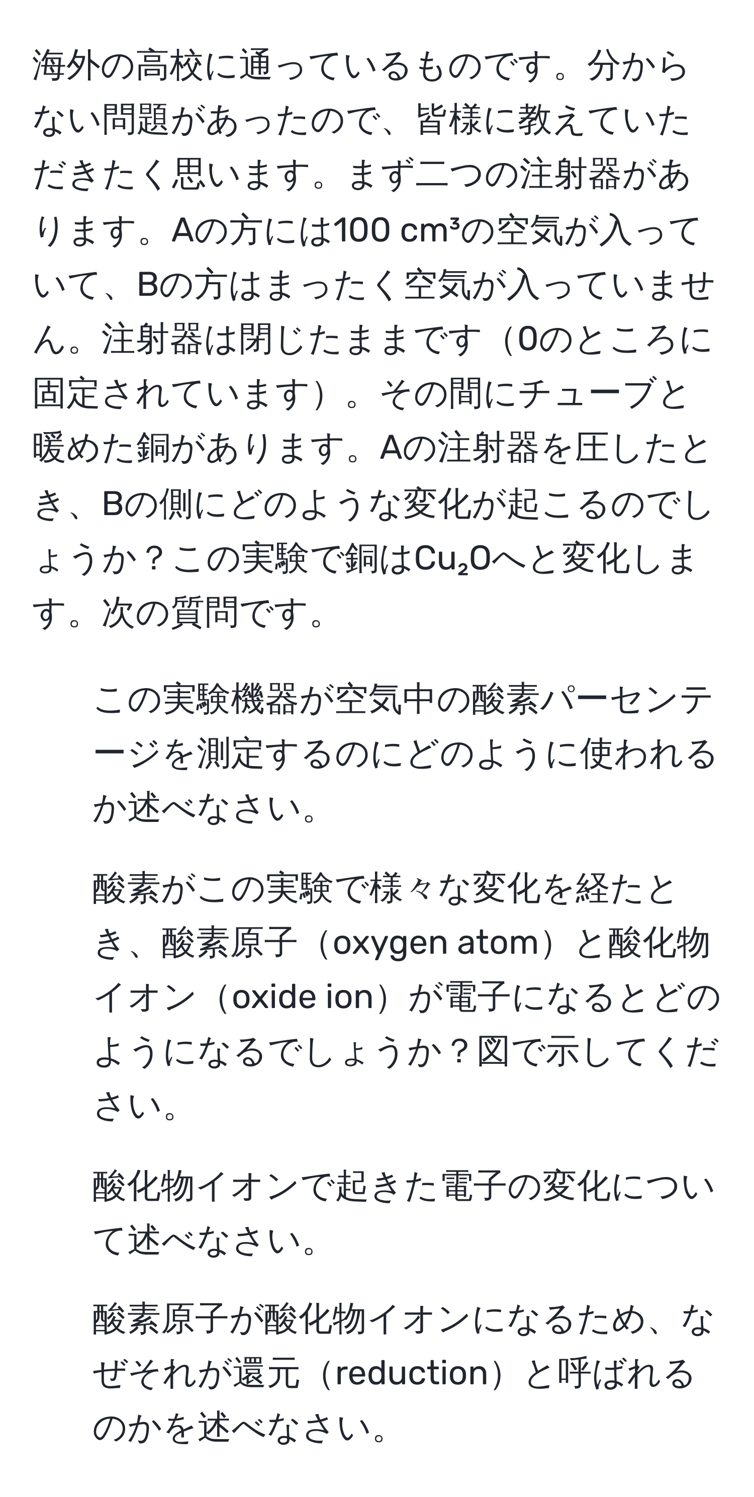 海外の高校に通っているものです。分からない問題があったので、皆様に教えていただきたく思います。まず二つの注射器があります。Aの方には100 cm³の空気が入っていて、Bの方はまったく空気が入っていません。注射器は閉じたままです0のところに固定されています。その間にチューブと暖めた銅があります。Aの注射器を圧したとき、Bの側にどのような変化が起こるのでしょうか？この実験で銅はCu₂Oへと変化します。次の質問です。  
1. この実験機器が空気中の酸素パーセンテージを測定するのにどのように使われるか述べなさい。  
2. 酸素がこの実験で様々な変化を経たとき、酸素原子oxygen atomと酸化物イオンoxide ionが電子になるとどのようになるでしょうか？図で示してください。  
3. 酸化物イオンで起きた電子の変化について述べなさい。  
4. 酸素原子が酸化物イオンになるため、なぜそれが還元reductionと呼ばれるのかを述べなさい。