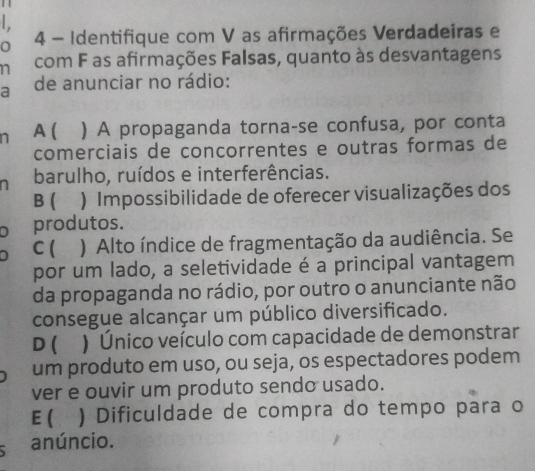 1 1

4 - Identifique com V as afirmações Verdadeiras e
n com F as afirmações Falsas, quanto às desvantagens
a de anunciar no rádio:
n A ( ) A propaganda torna-se confusa, por conta
comerciais de concorrentes e outras formas de
n barulho, ruídos e interferências.
B ( ) Impossibilidade de oferecer visualizações dos
D produtos.
C ( ) Alto índice de fragmentação da audiência. Se
por um lado, a seletividade é a principal vantagem
da propaganda no rádio, por outro o anunciante não
consegue alcançar um público diversificado.
D ( ) Único veículo com capacidade de demonstrar
um produto em uso, ou seja, os espectadores podem
ver e ouvir um produto sendo usado.
E ( a ) Dificuldade de compra do tempo para o
anúncio.