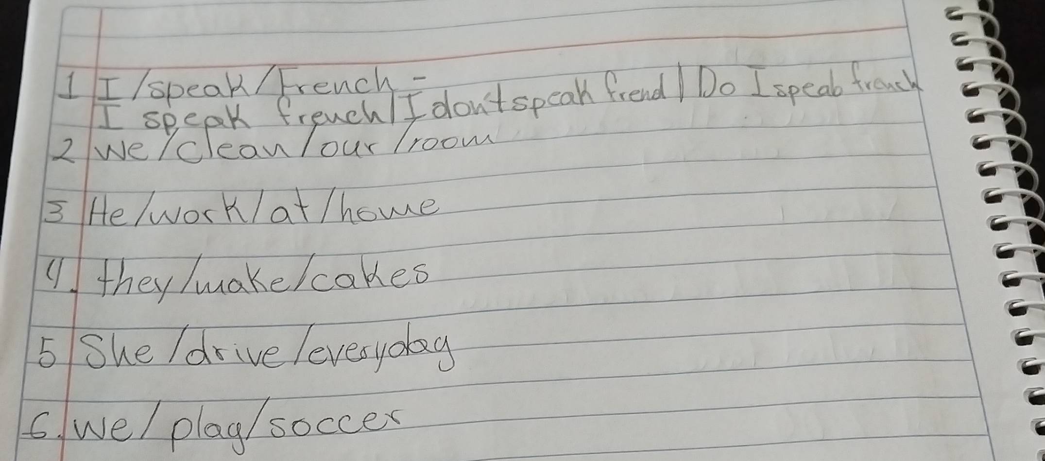 I/speak / French- 
I speak freuch/ I don'tspeak frend Do I speak french 
2 we/cleanlour /room 
3 He wor k/ at /home 
( they/uake/cakes 
5 She /drive leverydag 
6. we/ play/ soccex