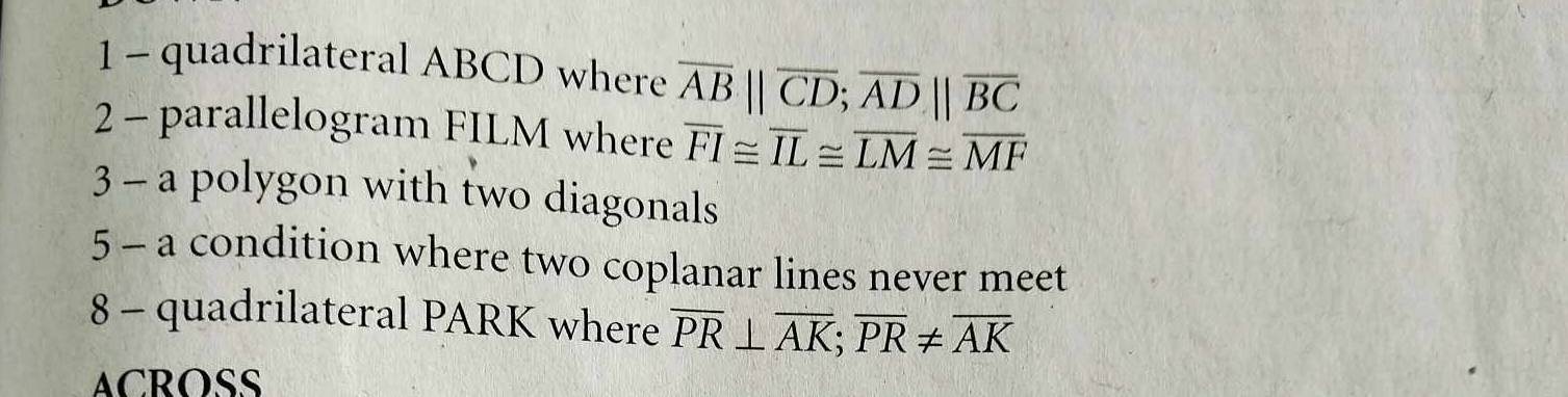 quadrilateral ABCD where overline AB||overline CD; overline AD||overline BC
2 - parallelogram FILM where overline FI≌ overline IL≌ overline LM≌ overline MF
3 - a polygon with two diagonals 
5 - a condition where two coplanar lines never meet 
8 - quadrilateral PARK where overline PR⊥ overline AK; overline PR!= overline AK
ACROSS