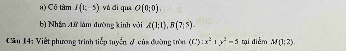 Có tâm I(1;-5) và đi qua O(0;0). 
b) Nhận AB làm đường kính với A(1;1), B(7;5). 
Câu 14: Viết phương trình tiếp tuyến đ của đường tròn (C): x^2+y^2=5 tại điểm M(1;2).