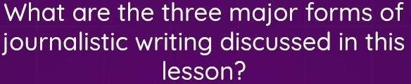 What are the three major forms of 
journalistic writing discussed in this 
lesson?