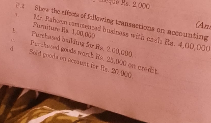 cheque Rs. 2,000
P.2 Show the effects of following transactions on accounting 
(Ans 
Furniture Rs. 1,00,000
a Mr. Raheem commenced business with cash Rs. 4,00,000
c. b. Purchased building for Rs. 2,00,000. 
Purchased goods worth Rs. 25,000 on credit 
d Sold goods on account for Rs. 20,000.