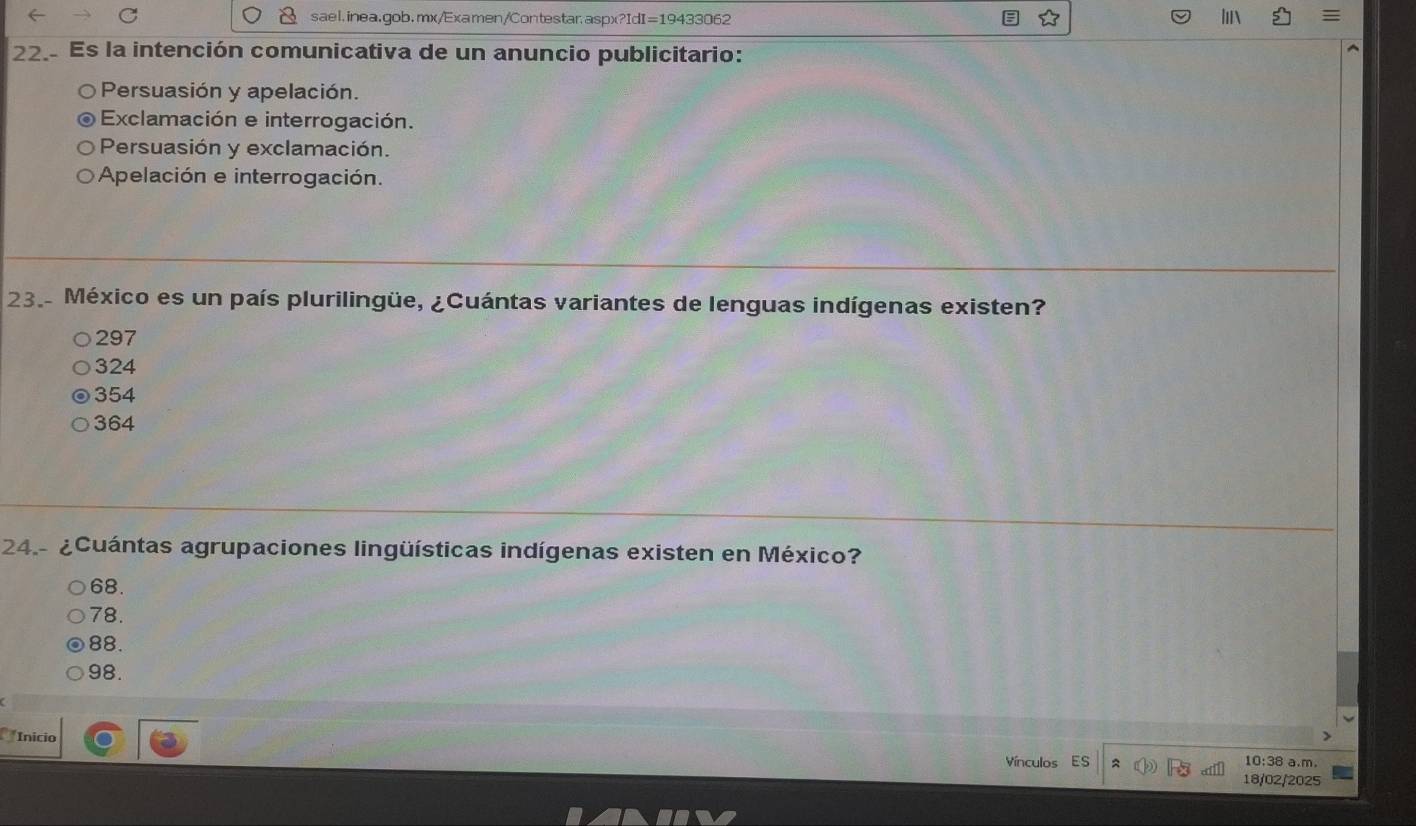 ≡
22.- Es la intención comunicativa de un anuncio publicitario:
Persuasión y apelación.
Exclamación e interrogación.
Persuasión y exclamación.
Apelación e interrogación.
23. México es un país plurilingüe, ¿Cuántas variantes de lenguas indígenas existen?
297
324
354
364
24.- ¿Cuántas agrupaciones lingüísticas indígenas existen en México?
68.
78.
88.
98.
Inicio 10:38 a.m.
Vínculos ES
18/02/2025