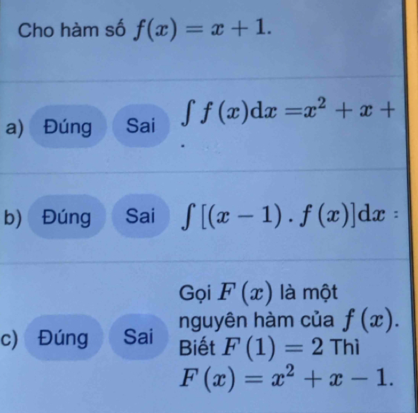 Cho hàm số f(x)=x+1. 
a) Đúng Sai ∈t f(x)dx=x^2+x+
b) Đúng Sai ∈t [(x-1).f(x)]dx : 
Gọi F(x) là một 
nguyên hàm của f(x). 
c) Đúng Sai Biết F(1)=2 Th
F(x)=x^2+x-1.