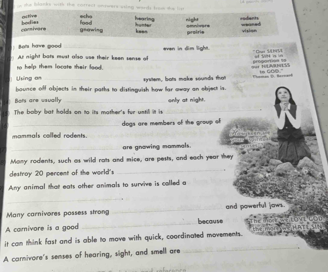 (4 paink each
l in the blanks with the correct answers using words from the list
active echo
hearing
bodies food hunter night rodents
carnivore omnivore weaned
gnawing keen vision
prairie
] Bats have good_
even in dim light.
“Our SENSE
) At night bats must also use their keen sense of_
of SIN is in
proportion to
to help them locate their food.
to GOD."
) Using an _our NEARNESS
system, bats make sounds that Thomas D. Bernard
bounce off objects in their paths to distinguish how far away an object is.
(4) Bats are usually _only at night.
(5) The baby bat holds on to its mother's fur until it is
_
(6) _dogs are members of the group of
mammals called rodents.
How keemare
_are gnawing mammals. your “spiritual
8) Many rodents, such as wild rats and mice, are pests, and each year they
destroy 20 percent of the world's
_
Any animal that eats other animals to survive is called a
_
Many carnivores possess strong _and powerful jaws.
because
A carnivore is a good _The more we LOVE GOD,
the more we HATE SIN.
it can think fast and is able to move with quick, coordinated movements.
A carnivore's senses of hearing, sight, and smell are
_
.