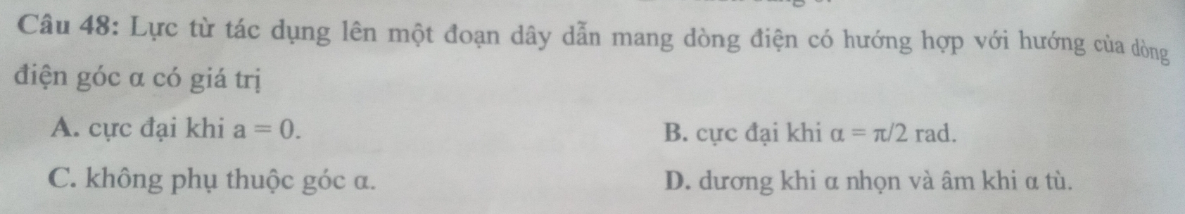 Lực từ tác dụng lên một đoạn dây dẫn mang dòng điện có hướng hợp với hướng của dòng
điện góc α có giá trị
A. cực đại khi a=0. B. cực đại khi alpha =π /2rad.
C. không phụ thuộc góc a. D. dương khi α nhọn và âm khi α tù.