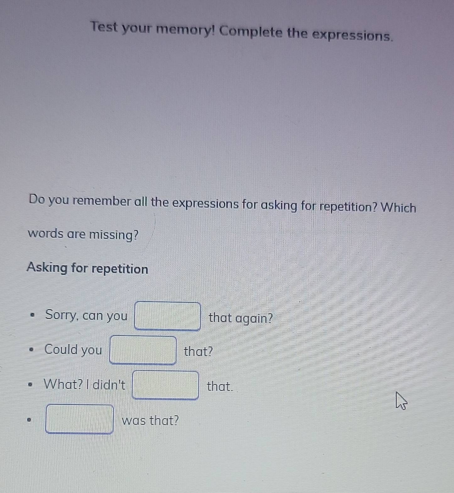 Test your memory! Complete the expressions. 
Do you remember all the expressions for asking for repetition? Which 
words are missing? 
Asking for repetition 
Sorry, can you that again? 
Could you that? 
What? I didn't that. 
was that?