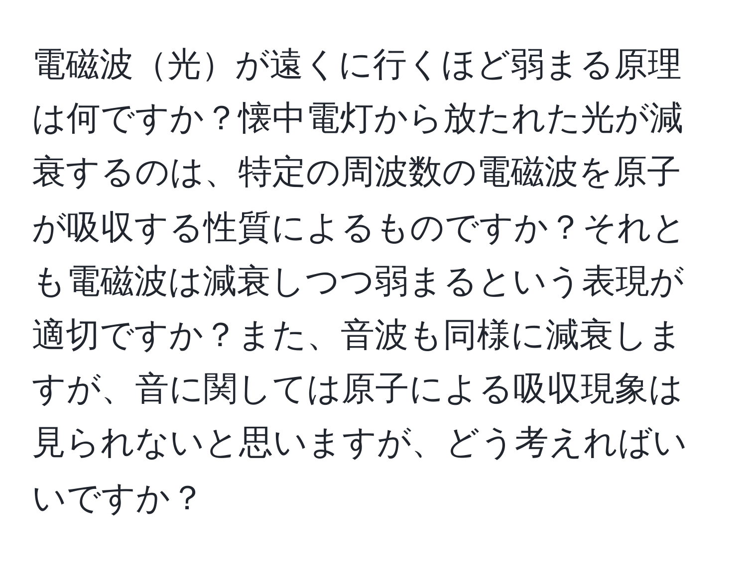 電磁波光が遠くに行くほど弱まる原理は何ですか？懐中電灯から放たれた光が減衰するのは、特定の周波数の電磁波を原子が吸収する性質によるものですか？それとも電磁波は減衰しつつ弱まるという表現が適切ですか？また、音波も同様に減衰しますが、音に関しては原子による吸収現象は見られないと思いますが、どう考えればいいですか？