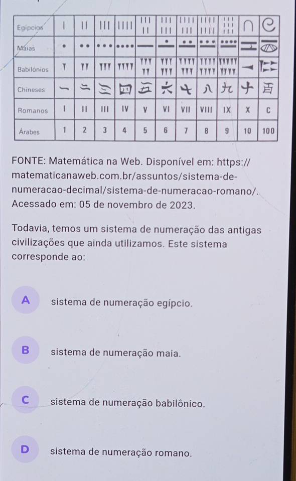 FONTE: Matemática na Web. Disponível em: https://
matematicanaweb.com.br/assuntos/sistema-de-
numeracao-decimal/sistema-de-numeracao-romano/.
Acessado em: 05 de novembro de 2023.
Todavia, temos um sistema de numeração das antigas
civilizações que ainda utilizamos. Este sistema
corresponde ao:
A sistema de numeração egípcio.

B sistema de numeração maia.
C sistema de numeração babilônico.
D sistema de numeração romano.