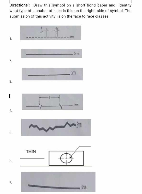 Directions : Draw this symbol on a short bond paper and Identity 
what type of alphabet of lines is this on the right side of symbol. The 
submission of this activity is on the face to face classes .
 1/32 -  1/8 
1. 
__
3mm
_ 3mm
2. 
_ 3mr
3. 
4. 
5. 
6. 
7. 
_ 
. 6mm