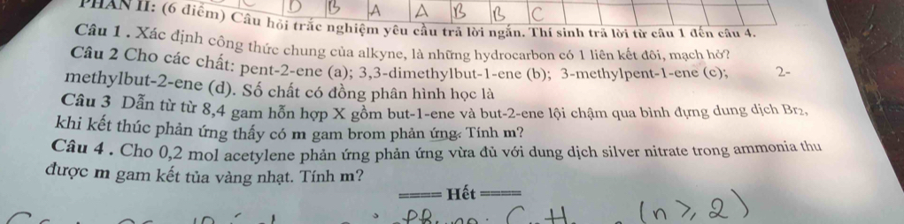 YHAN II: (6 điểm) Câu hội trắc nghiệm yêu cầu trả lời ngắn, Thí sinh trả lời từ câu 1 đến câu 4, 
Câu 1 . Xác định công thức chung của alkyne, là những hydrocarbon có 1 liên kết đôi, mạch hỏ? 
Câu 2 Cho các chất: pent- 2 -ene (a); 3, 3 -dimethylbut -1 -ene (b); 3 -methylpent -1 -ene (c); 2 - 
methylbut -2 -ene (d). Số chất có đồng phân hình học là 
Câu 3 Dẫn từ từ 8, 4 gam hỗn hợp X gồm but -1 -ene và but -2 -ene lội chậm qua bình đựng dung dịch Brz 
khi kết thúc phản ứng thấy có m gam brom phản ứng Tính m? 
Câu 4 . Cho 0, 2 mol acetylene phản ứng phản ứng vừa đủ với dung dịch silver nitrate trong ammonia thu 
được m gam kết tủa vàng nhạt. Tính m? 
Hết