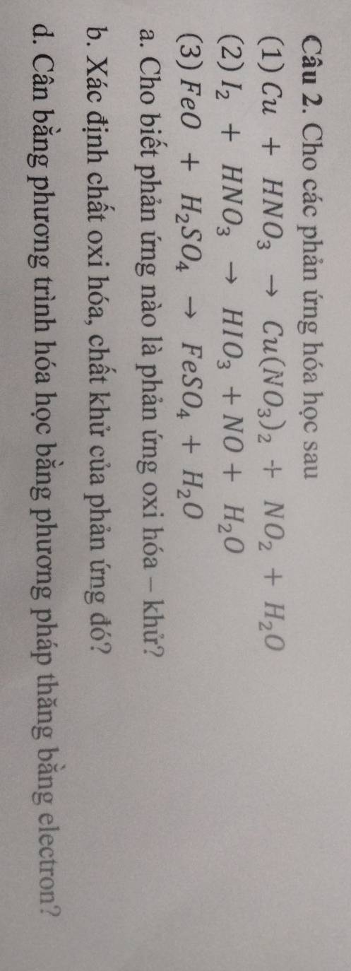 Cho các phản ứng hóa học sau 
(1) Cu+HNO_3to Cu(NO_3)_2+NO_2+H_2O
(2) I_2+HNO_3to HIO_3+NO+H_2O
(3) FeO+H_2SO_4to FeSO_4+H_2O
a. Cho biết phản ứng nào là phản ứng oxi hóa - khử? 
b. Xác định chất oxi hóa, chất khử của phản ứng đó? 
d. Cân bằng phương trình hóa học bằng phương pháp thăng bằng electron?