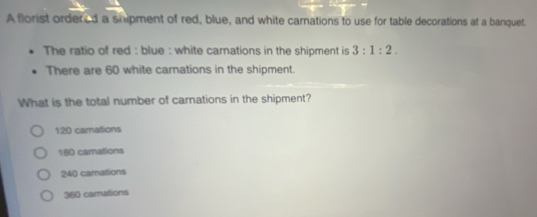 A florist ordered a shipment of red, blue, and white carnations to use for table decorations at a banquet.
The ratio of red : blue : white carnations in the shipment is 3:1:2. 
There are 60 white carnations in the shipment.
What is the total number of carnations in the shipment?
120 carnations
180 carnations
240 carnations
360 camations