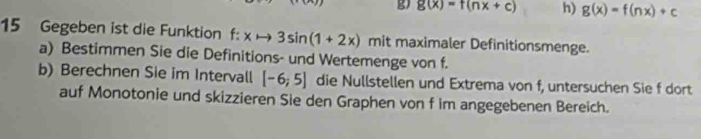 g(x)=f(nx+c) h) g(x)=f(nx)+c
15 Gegeben ist die Funktion f:xto 3sin (1+2x) mit maximaler Definitionsmenge. 
a) Bestimmen Sie die Definitions- und Wertemenge von f. 
b) Berechnen Sie im Intervall [-6;5] die Nullstellen und Extrema von f, untersuchen Sie f dort 
auf Monotonie und skizzieren Sie den Graphen von f im angegebenen Bereich.