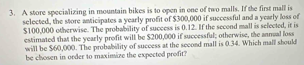 A store specializing in mountain bikes is to open in one of two malls. If the first mall is 
selected, the store anticipates a yearly profit of $300,000 if successful and a yearly loss of
$100,000 otherwise. The probability of success is 0.12. If the second mall is selected, it is 
estimated that the yearly profit will be $200,000 if successful; otherwise, the annual loss 
will be $60,000. The probability of success at the second mall is 0.34. Which mall should 
be chosen in order to maximize the expected profit?