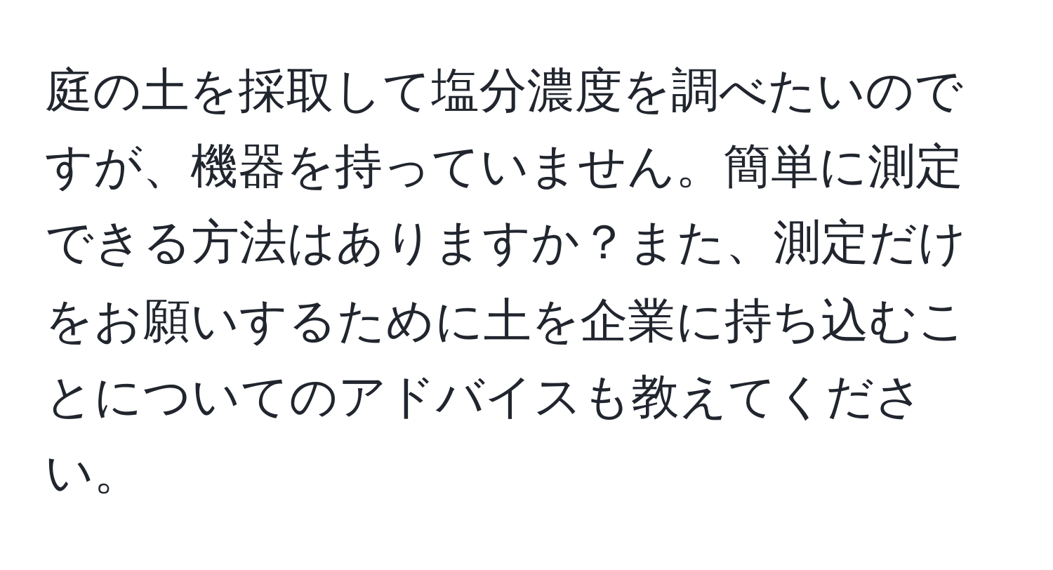 庭の土を採取して塩分濃度を調べたいのですが、機器を持っていません。簡単に測定できる方法はありますか？また、測定だけをお願いするために土を企業に持ち込むことについてのアドバイスも教えてください。