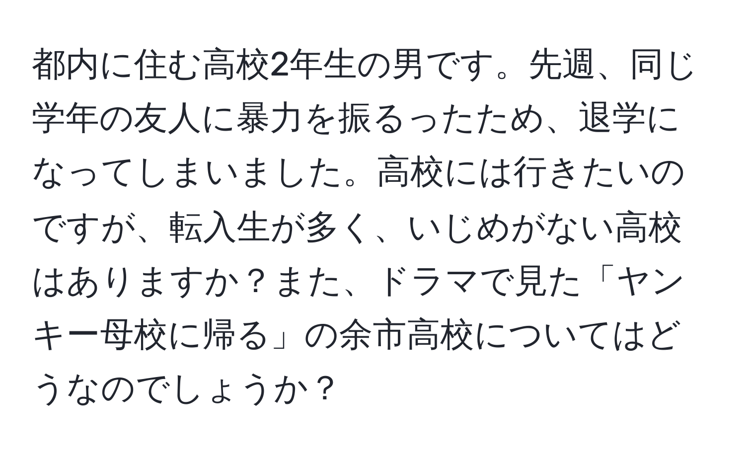 都内に住む高校2年生の男です。先週、同じ学年の友人に暴力を振るったため、退学になってしまいました。高校には行きたいのですが、転入生が多く、いじめがない高校はありますか？また、ドラマで見た「ヤンキー母校に帰る」の余市高校についてはどうなのでしょうか？