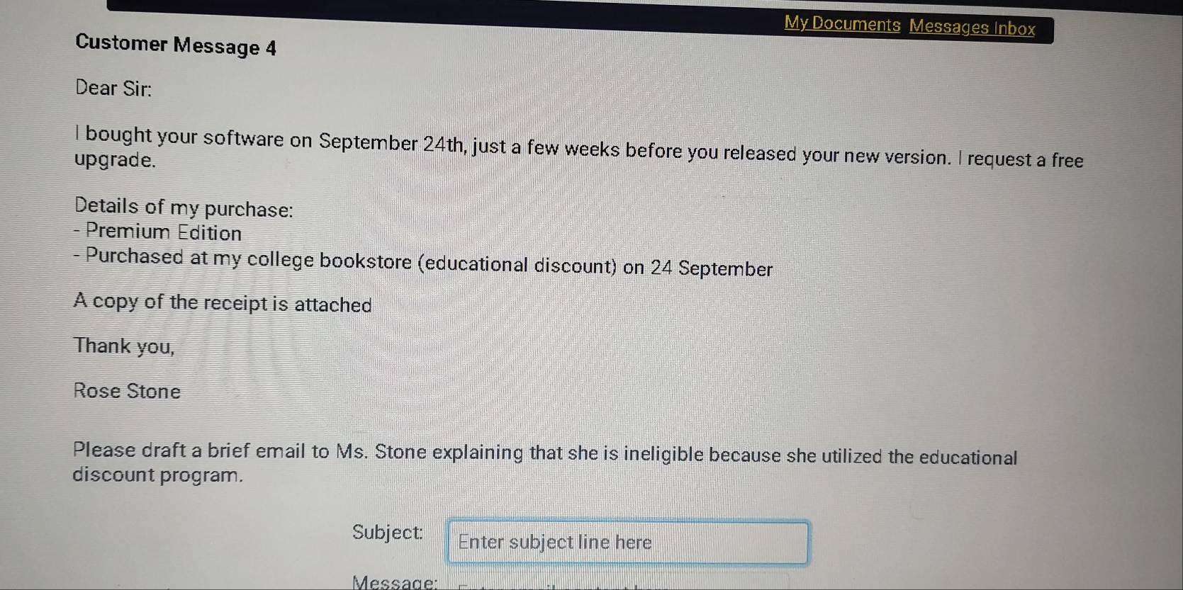 My Documents Messages Inbox 
Customer Message 4 
Dear Sir: 
I bought your software on September 24th, just a few weeks before you released your new version. I request a free 
upgrade. 
Details of my purchase: 
- Premium Edition 
Purchased at my college bookstore (educational discount) on 24 September 
A copy of the receipt is attached 
Thank you, 
Rose Stone 
Please draft a brief email to Ms. Stone explaining that she is ineligible because she utilized the educational 
discount program. 
Subject: Enter subject line here 
Message: