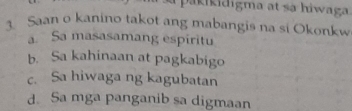 a pakikidigma at sá hiwaga.
1 Saan o kanino takot ang mabangis na si Okonkw
a. Sa masasamang espiritu
b. Sa kahinaan at pagkabigo
c. Sa hiwaga ng kagubatan
d. Sa mga panganib sa digmaan