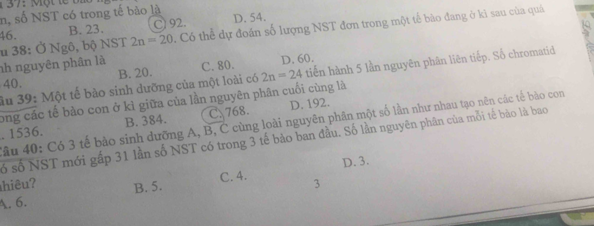 1 37: Một te bi
n, số NST có trong tế bào là
46. B. 23. Cl 92. D. 54.
s
u 38: Ở Ngô, bộ NST 2n=20. Có thể dự đoán số lượng NST đơn trong một tế bào đang ở kì sau của quá
nh nguyên phân là
B. 20. C. 80. D. 60.
40. 2n=24 tiến hành 5 lần nguyên phân liên tiếp. Số chromatid
ầu 39: Một tế bào sinh dưỡng của một loài có
ong các tế bào con ở kì giữa của lần nguyên phân cuối cùng là
. 1536. B. 384. C. 768. D. 192.
lâu 40: Có 3 tế bào sinh dưỡng A, B, C cùng loài nguyên phân một số lần như nhau tạo nên các tế bào con
ố số NST mới gấp 31 lần số NST có trong 3 tế bào ban đầu. Số lần nguyên phân của mỗi tế bào là bao
B. 5. C. 4. D. 3.
hiêu? 3
A. 6.