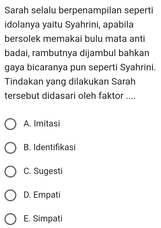 Sarah selalu berpenampilan seperti
idolanya yaitu Syahrini, apabila
bersolek memakai bulu mata anti
badai, rambutnya dijambul bahkan
gaya bicaranya pun seperti Syahrini.
Tindakan yang dilakukan Sarah
tersebut didasari oleh faktor ....
A. Imitasi
B. Identifikasi
C. Sugesti
D. Empati
E. Simpati