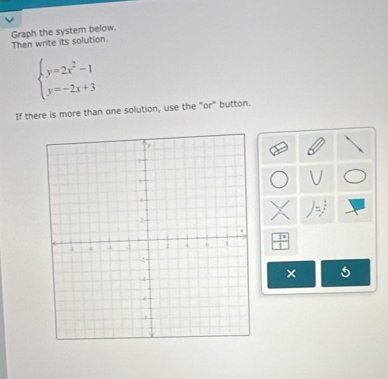 Graph the system below. 
Then write its solution.
beginarrayl y=2x^2-1 y=-2x+3endarray.
If there is more than one solution, use the "or" button. 
5